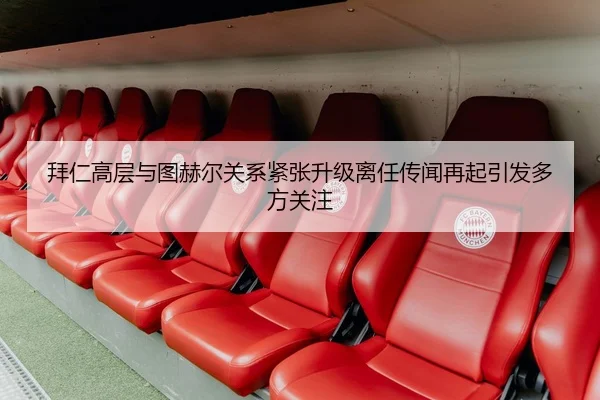 拜仁高层与图赫尔关系紧张升级离任传闻再起引发多方关注