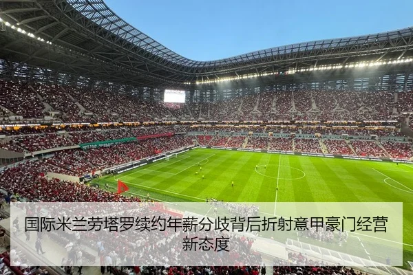 国际米兰劳塔罗续约年薪分歧背后折射意甲豪门经营新态度