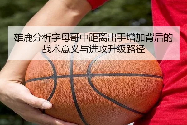 雄鹿分析字母哥中距离出手增加背后的战术意义与进攻升级路径