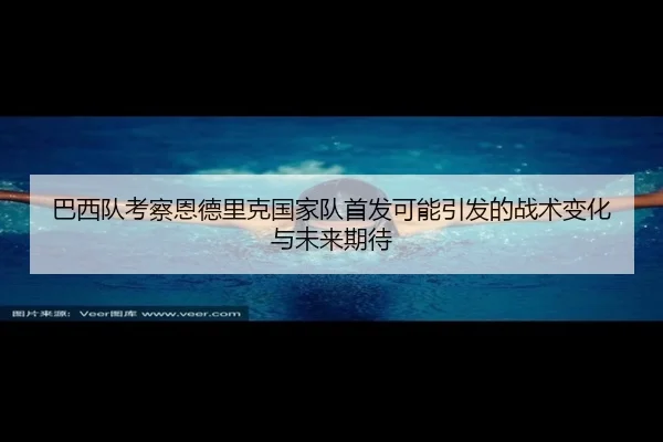 巴西队考察恩德里克国家队首发可能引发的战术变化与未来期待