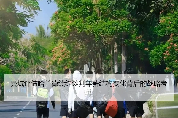 曼城评估哈兰德续约谈判年薪结构变化背后的战略考量